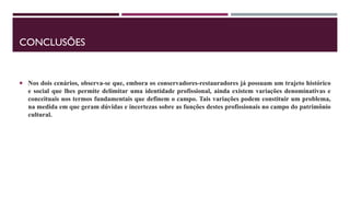CONCLUSÕES
 Nos dois cenários, observa-se que, embora os conservadores-restauradores já possuam um trajeto histórico
e social que lhes permite delimitar uma identidade profissional, ainda existem variações denominativas e
conceituais nos termos fundamentais que definem o campo. Tais variações podem constituir um problema,
na medida em que geram dúvidas e incertezas sobre as funções destes profissionais no campo do patrimônio
cultural.
 