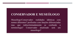 CONSERVADOR E MUSEÓLOGO
Museólogo/Conservador: realidades idênticas com
nomes diferentes? profissões com funções diferenciadas
mas que indiscriminadamente se confunde a
terminologia? Conservador atualizado será um
museólogo?
 