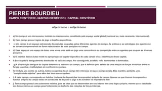  a) Um campo é um microcosmo, incluído no macrocosmo, constituído pelo espaço social global (nacional ou, mais raramente, internacional).
 b) Cada campo possui regras de jogo e desafios específicos.
 c) Um campo é um espaço estruturado de posições ocupadas pelos diferentes agentes do campo. As práticas e as estratégias dos agentes só
se tornam compreensíveis se forem relacionadas às suas posições no campo.
 d) Esse espaço é um espaço de lutas, uma arena onde está em jogo uma concorrência ou competição entre os agentes que ocupam as diversas
posições.
 e) O objetivo dessas lutas reside na apropriação de capital específico de cada campo e/ou a redefinição desse capital.
 f) Esse capital é desigualmente distribuído no seio do campo. Por conseguinte, existem, nele, dominantes e dominados.
 g) A distribuição desigual do capital determina a estrutura do campo, que é definido pelo estado de uma relação de forças históricas entre as
forças (agentes e instituições) em confronto no campo.
 h) Em luta, uns contra os outros, todos os agentes de um campo têm interesse em que o campo exista. Eles mantêm, portanto, uma
“cumplicidade objetiva” para além das lutas que os opõem.
 i) A cada campo, corresponde um habitus (sistema de disposições incorporadas) próprio do campo. Apenas os que tiverem incorporado o
habitus próprio do campo estão em condições de disputar o jogo e de acreditar na importância dele
 j) Todo campo possui uma autonomia relativa, pois as lutas que se desenrolam em seu interior têm uma lógica própria, mesmo que o resultado
das lutas externas ao campo pese fortemente no desfecho das relações de forças internas.
PIERRE BOURDIEU
CAMPO CIENTÍFICO/ HABITUS CIENTÍFICO / CAPITAL CIENTÍFICO
objetivismo e subjetivismo
 