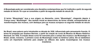 A Museologia pode ser considerada uma disciplina contemporânea que foi instituída a partir da segunda
metade do século 19 e que se consolidou a partir da segunda metade do século 20.
O termo “Museologia” teve a sua origem na Alemanha, como “Museologie”, chegando depois à
França como “Muséologie”. Seu sentido inicial se desenvolveu de forma variada, acompanhando as
transformações dos museus, com destaque para os museus europeus na segunda metade do século
19.
No Brasil, essa palavra seria introduzida na década de 1930, influenciada pelo pensamento francês. O
termo foi proposto por Gustavo Barroso, a partir da criação do curso de Museus do Museu Histórico
Nacional, em 1932. A criação desse curso foi marcante para o campo dos museus e da Museologia no
Brasil, sendo, inclusive, o primeiro curso de Museologia criado na América Latina. Ele se estabelece
como um importante elemento para ampliar os reflexos das ações museológicas nos museus
brasileiros.
 