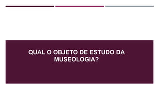 QUAL O OBJETO DE ESTUDO DA
MUSEOLOGIA?
 