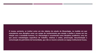 O museu, portanto, se institui como um dos objetos de estudo da Museologia, na medida em que
entendemos essa disciplina como um campo do conhecimento que estuda e analisa o museu em sua
relação com a sociedade humana. Já a Museologia é reconhecida como disciplina acadêmica, uma vez
que possui metodologias especificas de trabalho, relativas a coleta, preservação, documentação e
comunicação do patrimônio da humanidade, que não se resume somente ao espaço institucional museu.
 