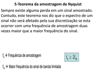 5-Teorema da amostragem de Nyquist
Sempre existe alguma perda em um sinal amostrado.
Contudo, este teorema nos diz que o espectro de um
sinal não será afetado pela sua discretização se esta
ocorrer com uma frequência de amostragem duas
vezes maior que a maior frequência do sinal.
 