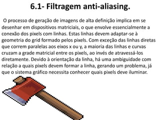 6.1- Filtragem anti-aliasing.
O processo de geração de imagens de alta definição implica em se
desenhar em dispositivos matriciais, o que envolve essencialmente a
conexão dos pixels com linhas. Estas linhas devem adaptar-se à
geometria do grid formado pelos pixels. Com exceção das linhas diretas
que correm paralelas aos eixos x ou y, a maioria das linhas e curvas
cruzam a grade matricial entre os pixels, ao invés de atravessá-los
diretamente. Devido à orientação da linha, há uma ambiguidade com
relação a quais pixels devem formar a linha, gerando um problema, já
que o sistema gráfico necessita conhecer quais pixels deve iluminar.
 