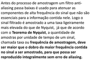 Antes do processo de amostragem um filtro anti-
aliasing passa baixas é usado para atenuar as
componentes de alta frequência do sinal que não são
essenciais para a informação contida nele. Logo o
sinal filtrado é amostrado a uma taxa ligeiramente
mais elevada do que de Nyquist, já que de acordo
com o Teorema de Nyquist, a quantidade de
amostras por unidade de tempo de um sinal,
chamada taxa ou frequência de amostragem, deve
ser maior que o dobro da maior frequência contida
no sinal a ser amostrado, para que possa ser
reproduzido integralmente sem erro de aliasing.
 