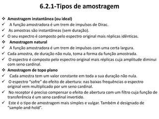 6.2.1-Tipos de amostragem
 Amostragem instantânea (ou ideal)
 A função amostradora é um trem de impulsos de Dirac.
 As amostras são instantâneas (sem duração).
 O seu espectro é composto pelo espectro original mais réplicas idênticas.
 Amostragem natural
 A função amostradora é um trem de impulsos com uma certa largura.
 Cada amostra, de duração não nula, toma a forma da função amostrada.
 O espectro é composto pelo espectro original mais réplicas cuja amplitude diminui
com seno cardinal.
 Amostragem de topo plano
 Cada amostra tem um valor constante em toda a sua duração não nula.
 O espectro “sofre” do efeito de abertura: nas baixas frequências o espectro
original vem multiplicado por um seno cardinal.
 No receptor é preciso compensar o efeito de abertura com um filtro cuja função de
transferência é um seno cardinal invertido.
 Este é o tipo de amostragem mais simples e vulgar. Também é designado de
“sample-and-hold”.
 