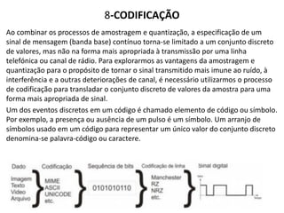 8-CODIFICAÇÃO
Ao combinar os processos de amostragem e quantização, a especificação de um
sinal de mensagem (banda base) contínuo torna-se limitado a um conjunto discreto
de valores, mas não na forma mais apropriada à transmissão por uma linha
telefónica ou canal de rádio. Para explorarmos as vantagens da amostragem e
quantização para o propósito de tornar o sinal transmitido mais imune ao ruído, à
interferência e a outras deteriorações de canal, é necessário utilizarmos o processo
de codificação para transladar o conjunto discreto de valores da amostra para uma
forma mais apropriada de sinal.
Um dos eventos discretos em um código é chamado elemento de código ou símbolo.
Por exemplo, a presença ou ausência de um pulso é um símbolo. Um arranjo de
símbolos usado em um código para representar um único valor do conjunto discreto
denomina-se palavra-código ou caractere.
 