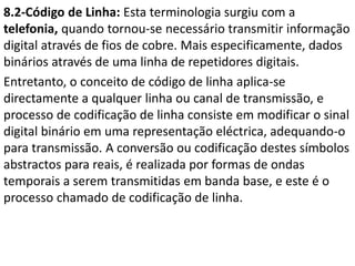 8.2-Código de Linha: Esta terminologia surgiu com a
telefonia, quando tornou-se necessário transmitir informação
digital através de fios de cobre. Mais especificamente, dados
binários através de uma linha de repetidores digitais.
Entretanto, o conceito de código de linha aplica-se
directamente a qualquer linha ou canal de transmissão, e
processo de codificação de linha consiste em modificar o sinal
digital binário em uma representação eléctrica, adequando-o
para transmissão. A conversão ou codificação destes símbolos
abstractos para reais, é realizada por formas de ondas
temporais a serem transmitidas em banda base, e este é o
processo chamado de codificação de linha.
 