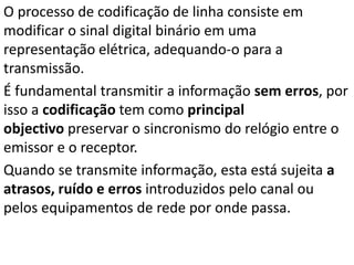 O processo de codificação de linha consiste em
modificar o sinal digital binário em uma
representação elétrica, adequando-o para a
transmissão.
É fundamental transmitir a informação sem erros, por
isso a codificação tem como principal
objectivo preservar o sincronismo do relógio entre o
emissor e o receptor.
Quando se transmite informação, esta está sujeita a
atrasos, ruído e erros introduzidos pelo canal ou
pelos equipamentos de rede por onde passa.
 