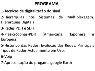 PROGRAMA
1-Tecnicas de digitalização do sinal
2-Hierarquias nos Sistemas de Multiplexagem.
Hierarquias Digitais
3-Redes PDH e SDH
4-Plesicróconas-PDH (Americana, Japonesa e
Européia)
5-Histórico das Redes. Evolução das Redes. Principais
Tipos de Redes.Actualmente em Uso.
6-Voip
7-Apresentação do progama google Earth
 