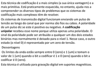 Esta técnica de codificação é a mais simples (a sua única vantagem) e a
mais primitiva. Está praticamente esquecida, no entanto, ajuda-nos a
compreender os diversos tipos de problemas que os sistemas de
codificação mais complexos têm de resolver.
Os sistemas de transmissão digital funcionam enviando um pulso de
tensão ao longo do canal que por norma são fios ou cabos. A polaridade
de um pulso diz se este é positivo ou negativo. A codificação
unipolar recebeu esse nome porque utiliza apenas uma polaridade. O
sinal da polaridade pode ser atribuído a qualquer um dos dois estados
binários mas normalmente é deixado para o nível 1. Nesse caso, o outro
estado (o nível 0) é representado por um zero de tensão.
Desvantagens
Os limites da onda estão sempre entre 0 (zero) e 1 (um) e tomam o
valor de 1 (um) quando o bit a codificar é 1 e 0 (zero) quando o bit a
codificar é 0 (zero).
Esta técnica é utilizada para gravação digital em suportes magnéticos.
 