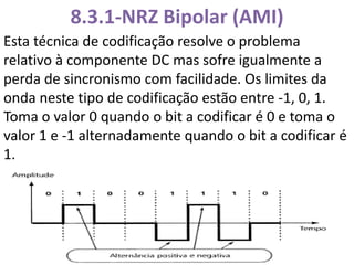 8.3.1-NRZ Bipolar (AMI)
Esta técnica de codificação resolve o problema
relativo à componente DC mas sofre igualmente a
perda de sincronismo com facilidade. Os limites da
onda neste tipo de codificação estão entre -1, 0, 1.
Toma o valor 0 quando o bit a codificar é 0 e toma o
valor 1 e -1 alternadamente quando o bit a codificar é
1.
 