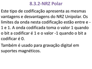 8.3.2-NRZ Polar
Este tipo de codificação apresenta as mesmas
vantagens e desvantagens do NRZ Unipolar. Os
limites da onda nesta codificação estão entre e -
1 e 1. A onda codificada toma o valor 1 quando
o bit a codificar é 1 e o valor -1 quando o bit a
codificar é 0.
Também é usado para gravação digital em
suportes magnéticos.
 
