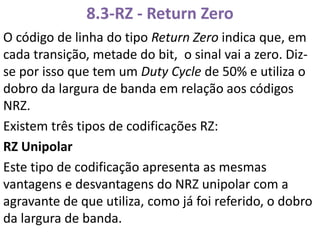 8.3-RZ - Return Zero
O código de linha do tipo Return Zero indica que, em
cada transição, metade do bit, o sinal vai a zero. Diz-
se por isso que tem um Duty Cycle de 50% e utiliza o
dobro da largura de banda em relação aos códigos
NRZ.
Existem três tipos de codificações RZ:
RZ Unipolar
Este tipo de codificação apresenta as mesmas
vantagens e desvantagens do NRZ unipolar com a
agravante de que utiliza, como já foi referido, o dobro
da largura de banda.
 