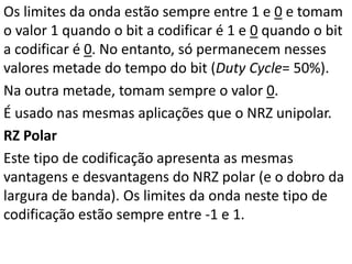 Os limites da onda estão sempre entre 1 e 0 e tomam
o valor 1 quando o bit a codificar é 1 e 0 quando o bit
a codificar é 0. No entanto, só permanecem nesses
valores metade do tempo do bit (Duty Cycle= 50%).
Na outra metade, tomam sempre o valor 0.
É usado nas mesmas aplicações que o NRZ unipolar.
RZ Polar
Este tipo de codificação apresenta as mesmas
vantagens e desvantagens do NRZ polar (e o dobro da
largura de banda). Os limites da onda neste tipo de
codificação estão sempre entre -1 e 1.
 