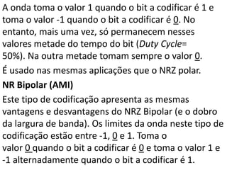 A onda toma o valor 1 quando o bit a codificar é 1 e
toma o valor -1 quando o bit a codificar é 0. No
entanto, mais uma vez, só permanecem nesses
valores metade do tempo do bit (Duty Cycle=
50%). Na outra metade tomam sempre o valor 0.
É usado nas mesmas aplicações que o NRZ polar.
NR Bipolar (AMI)
Este tipo de codificação apresenta as mesmas
vantagens e desvantagens do NRZ Bipolar (e o dobro
da largura de banda). Os limites da onda neste tipo de
codificação estão entre -1, 0 e 1. Toma o
valor 0 quando o bit a codificar é 0 e toma o valor 1 e
-1 alternadamente quando o bit a codificar é 1.
 