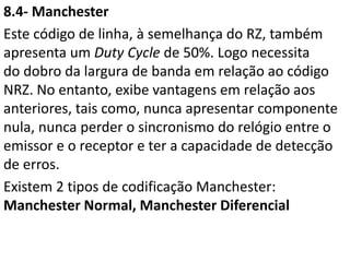 8.4- Manchester
Este código de linha, à semelhança do RZ, também
apresenta um Duty Cycle de 50%. Logo necessita
do dobro da largura de banda em relação ao código
NRZ. No entanto, exibe vantagens em relação aos
anteriores, tais como, nunca apresentar componente
nula, nunca perder o sincronismo do relógio entre o
emissor e o receptor e ter a capacidade de detecção
de erros.
Existem 2 tipos de codificação Manchester:
Manchester Normal, Manchester Diferencial
 