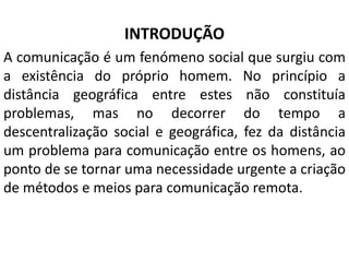 INTRODUÇÃO
A comunicação é um fenómeno social que surgiu com
a existência do próprio homem. No princípio a
distância geográfica entre estes não constituía
problemas, mas no decorrer do tempo a
descentralização social e geográfica, fez da distância
um problema para comunicação entre os homens, ao
ponto de se tornar uma necessidade urgente a criação
de métodos e meios para comunicação remota.
 