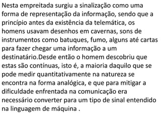 Nesta empreitada surgiu a sinalização como uma
forma de representação da informação, sendo que a
princípio antes da existência da telemática, os
homens usavam desenhos em cavernas, sons de
instrumentos como batuques, fumo, alguns até cartas
para fazer chegar uma informação a um
destinatário.Desde então o homem descobriu que
estas são contínuas, isto é, a maioria daquilo que se
pode medir quantitativamente na natureza se
encontra na forma analógica, e que para mitigar a
dificuldade enfrentada na comunicação era
necessário converter para um tipo de sinal entendido
na linguagem de máquina .
 
