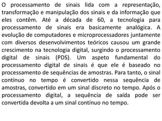 O processamento de sinais lida com a representação,
transformação e manipulação dos sinais e da informação que
eles contêm. Até a década de 60, a tecnologia para
processamento de sinais era basicamente analógica. A
evolução de computadores e microprocessadores juntamente
com diversos desenvolvimentos teóricos causou um grande
crescimento na tecnologia digital, surgindo o processamento
digital de sinais (PDS). Um aspeto fundamental do
processamento digital de sinais é que ele é baseado no
processamento de sequências de amostras. Para tanto, o sinal
contínuo no tempo é convertido nessa sequência de
amostras, convertido em um sinal discreto no tempo. Após o
processamento digital, a sequência de saída pode ser
convertida devolta a um sinal contínuo no tempo.
 