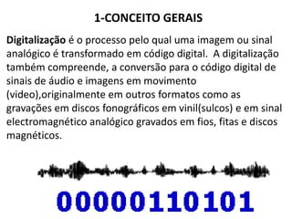 1-CONCEITO GERAIS
Digitalização é o processo pelo qual uma imagem ou sinal
analógico é transformado em código digital. A digitalização
também compreende, a conversão para o código digital de
sinais de áudio e imagens em movimento
(video),originalmente em outros formatos como as
gravações em discos fonográficos em vinil(sulcos) e em sinal
electromagnético analógico gravados em fios, fitas e discos
magnéticos.
 