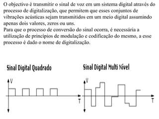 O objectivo é transmitir o sinal de voz em um sistema digital através do
processo de digitalização, que permitem que esses conjuntos de
vibrações acústicas sejam transmitidos em um meio digital assumindo
apenas dois valores, zeros ou uns.
Para que o processo de conversão do sinal ocorra, é necessária a
utilização de princípios de modulação e codificação do mesmo, a esse
processo é dado o nome de digitalização.
 