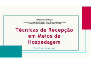 SERVIÇO PÚBLICO FEDERAL
MI NISTÉRIO DA EDUCAÇÃO
INSTITUTO FEDERAL DE EDUCAÇÃO, CIÊNCIA E TECNOLOGIA DO PARÁ
COORDENAÇÃODE TURISMO, HOSPITALIDADE E LAZER
Técnicas de Recepção
em Meios de
Hospedagem
Prof: Yngreth Moraes
 
