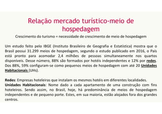 Relação mercado turístico-meio de
hospedagem
Crescimento do turismo = necessidade de crescimento de meio de hospedagem
Um estudo feito pelo IBGE (Instituto Brasileiro de Geografia e Estatística) mostra que o
Brasil possui 31.299 meios de hospedagem, segundo o estudo publicado em 2016, o País
está pronto para acomodar 2,4 milhões de pessoas simultaneamente nos quartos
disponíveis. Desse número, 88% são formados por hotéis independentes e 12% por redes.
Dos 88%, 59% configuram-se como pequenos meios de hospedagem com até 20 Unidades
Habitacionais (UHs).
Redes: Empresas hoteleiras que instalam os mesmos hotéis em diferentes localidades.
Unidades Habitacionais: Nome dado a cada apartamento de uma construção com fins
hoteleiros. Sendo assim, no Brasil, hoje, há predominância de meios de hospedagem
independentes e de pequeno porte. Estes, em sua maioria, estão alojados fora dos grandes
centros.
 
