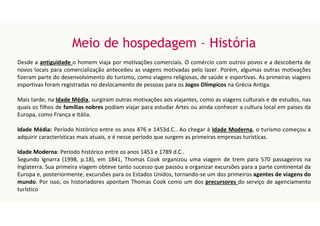 Meio de hospedagem – História
Desde a antiguidade o homem viaja por motivações comerciais. O comércio com outros povos e a descoberta de
novos locais para comercialização antecedeu as viagens motivadas pelo lazer. Porém, algumas outras motivações
fizeram parte do desenvolvimento do turismo, como viagens religiosas, de saúde e esportivas. As primeiras viagens
esportivas foram registradas no deslocamento de pessoas para os Jogos Olímpicos na Grécia Antiga.
Mais tarde, na Idade Média, surgiram outras motivações aos viajantes, como as viagens culturais e de estudos, nas
quais os filhos de famílias nobres podiam viajar para estudar Artes ou ainda conhecer a cultura local em países da
Europa, como França e Itália.
Idade Média: Período histórico entre os anos 476 e 1453d.C.. Ao chegar à Idade Moderna, o turismo começou a
adquirir características mais atuais, e é nesse período que surgem as primeiras empresas turísticas.
Idade Moderna: Período histórico entre os anos 1453 e 1789 d.C..
Segundo Ignarra (1998, p.18), em 1841, Thomas Cook organizou uma viagem de trem para 570 passageiros na
Inglaterra. Sua primeira viagem obteve tanto sucesso que passou a organizar excursões para a parte continental da
Europa e, posteriormente, excursões para os Estados Unidos, tornando-se um dos primeiros agentes de viagens do
mundo. Por isso, os historiadores apontam Thomas Cook como um dos precursores do serviço de agenciamento
turístico
 
