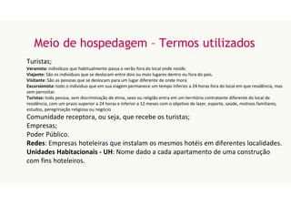 Meio de hospedagem – Termos utilizados
Turistas;
Veranista: indivíduos que habitualmente passa o verão fora do local onde reside.
Viajante: São os indivíduos que se deslocam entre dois ou mais lugares dentro ou fora do país.
Visitante: São as pessoas que se deslocam para um lugar diferente de onde mora.
Excursionista: todo o individuo que em sua viagem permanece um tempo inferior a 24 horas fora do local em que residência, mas
sem pernoitar.
Turistas: toda pessoa, sem discriminação de etnia, sexo ou religião entra em um território contratante diferente do local de
residência, com um prazo superior a 24 horas e inferior a 12 meses com o objetivo de lazer, esporte, saúde, motivos familiares,
estudos, peregrinação religiosa ou negócio
Comunidade receptora, ou seja, que recebe os turistas;
Empresas;
Poder Público.
Redes: Empresas hoteleiras que instalam os mesmos hotéis em diferentes localidades.
Unidades Habitacionais - UH: Nome dado a cada apartamento de uma construção
com fins hoteleiros.
 