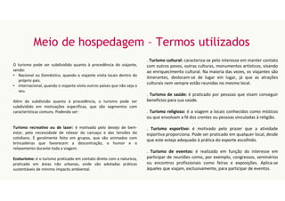 Meio de hospedagem – Termos utilizados
O turismo pode ser subdividido quanto à procedência do viajante,
sendo:
• Nacional ou Doméstico, quando o viajante visita locais dentro do
próprio país.
• Internacional, quando o viajante visita outros países que não seja o
seu.
Além da subdivisão quanto à procedência, o turismo pode ser
subdividido em motivações específicas, que são segmentos com
características comuns. Podendo ser:
Turismo recreativo ou de lazer: é motivado pelo desejo de bem-
estar, pela necessidade de relaxar do cansaço e das tensões do
cotidiano. É geralmente feito em grupos, que são animados com
brincadeiras que favorecem a descontração, o humor e o
relaxamento durante toda a viagem.
Ecoturismo: é o turismo praticado em contato direto com a natureza,
praticado em áreas não urbanas, onde são adotadas práticas
sustentáveis de mínimo impacto ambiental.
. Turismo cultural: caracteriza-se pelo interesse em manter contato
com outros povos, outras culturas, monumentos artísticos, visando
ao enriquecimento cultural. Na maioria das vezes, os viajantes são
itinerantes, deslocam-se de lugar em lugar, já que as atrações
culturais nem sempre estão reunidas no mesmo local.
. Turismo de saúde: é praticado por pessoas que visam conseguir
benefícios para sua saúde.
. Turismo religioso: é a viagem a locais conhecidos como místicos
ou que envolvam a fé dos crentes ou pessoas vinculadas à religião.
. Turismo esportivo: é motivado pelo prazer que a atividade
esportiva proporciona. Pode ser praticado em qualquer local, desde
que este esteja adequado à prática do esporte escolhido.
. Turismo de eventos: é realizado em função do interesse em
participar de reuniões como, por exemplo, congressos, seminários
ou encontros profissionais como feiras e exposições. Aplica-se
àqueles que viajam, exclusivamente, para participar de eventos.
 