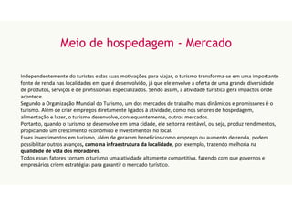Meio de hospedagem - Mercado
Independentemente do turistas e das suas motivações para viajar, o turismo transforma-se em uma importante
fonte de renda nas localidades em que é desenvolvido, já que ele envolve a oferta de uma grande diversidade
de produtos, serviços e de profissionais especializados. Sendo assim, a atividade turística gera impactos onde
acontece.
Segundo a Organização Mundial do Turismo, um dos mercados de trabalho mais dinâmicos e promissores é o
turismo. Além de criar empregos diretamente ligados à atividade, como nos setores de hospedagem,
alimentação e lazer, o turismo desenvolve, consequentemente, outros mercados.
Portanto, quando o turismo se desenvolve em uma cidade, ele se torna rentável, ou seja, produz rendimentos,
propiciando um crescimento econômico e investimentos no local.
Esses investimentos em turismo, além de gerarem benefícios como emprego ou aumento de renda, podem
possibilitar outros avanços, como na infraestrutura da localidade, por exemplo, trazendo melhoria na
qualidade de vida dos moradores.
Todos esses fatores tornam o turismo uma atividade altamente competitiva, fazendo com que governos e
empresários criem estratégias para garantir o mercado turístico.
 
