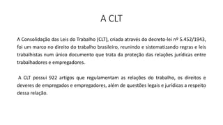A CLT
A Consolidação das Leis do Trabalho (CLT), criada através do decreto-lei nº 5.452/1943,
foi um marco no direito do trabalho brasileiro, reunindo e sistematizando regras e leis
trabalhistas num único documento que trata da proteção das relações jurídicas entre
trabalhadores e empregadores.
A CLT possui 922 artigos que regulamentam as relações do trabalho, os direitos e
deveres de empregados e empregadores, além de questões legais e jurídicas a respeito
dessa relação.
 