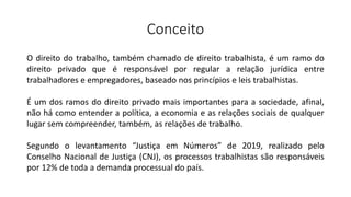 Conceito
O direito do trabalho, também chamado de direito trabalhista, é um ramo do
direito privado que é responsável por regular a relação jurídica entre
trabalhadores e empregadores, baseado nos princípios e leis trabalhistas.
É um dos ramos do direito privado mais importantes para a sociedade, afinal,
não há como entender a política, a economia e as relações sociais de qualquer
lugar sem compreender, também, as relações de trabalho.
Segundo o levantamento “Justiça em Números” de 2019, realizado pelo
Conselho Nacional de Justiça (CNJ), os processos trabalhistas são responsáveis
por 12% de toda a demanda processual do país.
 
