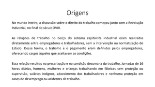 Origens
No mundo inteiro, a discussão sobre o direito do trabalho começou junto com a Revolução
Industrial, no final do século XVIII.
As relações de trabalho no berço do sistema capitalista industrial eram realizadas
diretamente entre empregadores e trabalhadores, sem a intervenção ou normatização do
Estado. Dessa forma, o trabalho e o pagamento eram definidos pelos empregadores,
oferecendo cargos àqueles que aceitavam as condições.
Essa relação resultou na precarização e na condição desumana do trabalho. Jornadas de 16
horas diárias, homens, mulheres e crianças trabalhando em fábricas sem proteção ou
supervisão, salários indignos, adoecimento dos trabalhadores e nenhuma proteção em
casos de desemprego ou acidentes de trabalho.
 