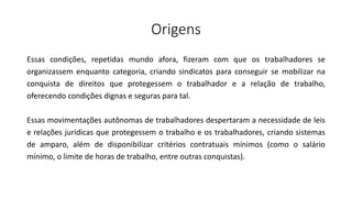 Origens
Essas condições, repetidas mundo afora, fizeram com que os trabalhadores se
organizassem enquanto categoria, criando sindicatos para conseguir se mobilizar na
conquista de direitos que protegessem o trabalhador e a relação de trabalho,
oferecendo condições dignas e seguras para tal.
Essas movimentações autônomas de trabalhadores despertaram a necessidade de leis
e relações jurídicas que protegessem o trabalho e os trabalhadores, criando sistemas
de amparo, além de disponibilizar critérios contratuais mínimos (como o salário
mínimo, o limite de horas de trabalho, entre outras conquistas).
 