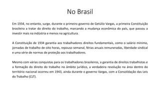 No Brasil
Em 1934, no entanto, surge, durante o primeiro governo de Getúlio Vargas, a primeira Constituição
brasileira a tratar do direito do trabalho, marcando a mudança econômica do país, que passou a
investir mais na indústria e menos na agricultura.
A Constituição de 1934 garantia aos trabalhadores direitos fundamentais, como o salário mínimo,
jornadas de trabalho de oito horas, repouso semanal, férias anuais remuneradas, liberdade sindical
e uma série de normas de proteção aos trabalhadores.
Mesmo com várias conquistas para os trabalhadores brasileiros, a garantia de direitos trabalhistas e
a formação do direito do trabalho no âmbito jurídico, a verdadeira revolução na área dentro do
território nacional ocorreu em 1943, ainda durante o governo Vargas, com a Consolidação das Leis
do Trabalho (CLT).
 