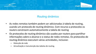 Routing dinâmico
• As redes remotas também podem ser adicionadas à tabela de routing,
usando um protocolo de routing dinâmico. Com recurso a protocolos os
routers constroem automaticamente a tabela de routing
• Os protocolos de routing dinâmico são usados por routers para partilhar
informações sobre o alcance e o status de redes remotas. Os protocolos de
routing dinâmico executam várias actividades, inclusive:
– Detecção de rede
– Actualização e manutenção das tabelas de routing.
 