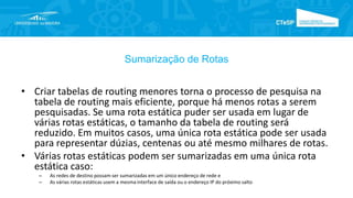 Sumarização de Rotas
• Criar tabelas de routing menores torna o processo de pesquisa na
tabela de routing mais eficiente, porque há menos rotas a serem
pesquisadas. Se uma rota estática puder ser usada em lugar de
várias rotas estáticas, o tamanho da tabela de routing será
reduzido. Em muitos casos, uma única rota estática pode ser usada
para representar dúzias, centenas ou até mesmo milhares de rotas.
• Várias rotas estáticas podem ser sumarizadas em uma única rota
estática caso:
– As redes de destino possam ser sumarizadas em um único endereço de rede e
– As várias rotas estáticas usem a mesma interface de saída ou o endereço IP do próximo salto
 
