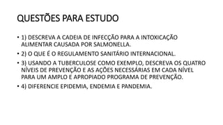 QUESTÕES PARA ESTUDO
• 1) DESCREVA A CADEIA DE INFECÇÃO PARA A INTOXICAÇÃO
ALIMENTAR CAUSADA POR SALMONELLA.
• 2) O QUE É O REGULAMENTO SANITÁRIO INTERNACIONAL.
• 3) USANDO A TUBERCULOSE COMO EXEMPLO, DESCREVA OS QUATRO
NÍVEIS DE PREVENÇÃO E AS AÇÕES NECESSÁRIAS EM CADA NÍVEL
PARA UM AMPLO E APROPIADO PROGRAMA DE PREVENÇÃO.
• 4) DIFERENCIE EPIDEMIA, ENDEMIA E PANDEMIA.