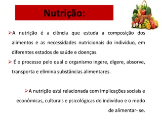 Nutrição:
A nutrição é a ciência que estuda a composição dos
alimentos e as necessidades nutricionais do indivíduo, em
diferentes estados de saúde e doenças.
 É o processo pelo qual o organismo ingere, digere, absorve,
transporta e elimina substâncias alimentares.
A nutrição está relacionada com implicações sociais e
econômicas, culturais e psicológicas do indivíduo e o modo
de alimentar- se.
 