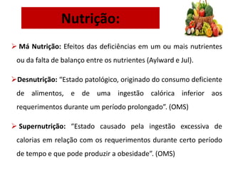 Nutrição:
 Má Nutrição: Efeitos das deficiências em um ou mais nutrientes
ou da falta de balanço entre os nutrientes (Aylward e Jul).
Desnutrição: “Estado patológico, originado do consumo deficiente
de alimentos, e de uma ingestão calórica inferior aos
requerimentos durante um período prolongado”. (OMS)
 Supernutrição: “Estado causado pela ingestão excessiva de
calorias em relação com os requerimentos durante certo período
de tempo e que pode produzir a obesidade”. (OMS)
 