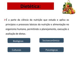 Dietética:
É a parte da ciência da nutrição que estuda e aplica os
princípios e processos básicos da nutrição e alimentação no
organismo humano, permitindo o planejamento, execução e
avaliação de dietas.
Biológicas Socioeconômica
Culturais Psicológicas
 