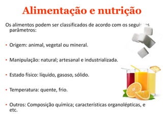 Alimentação e nutrição
Os alimentos podem ser classificados de acordo com os seguintes
parâmetros:
• Origem: animal, vegetal ou mineral.
• Manipulação: natural; artesanal e industrializada.
• Estado físico: líquido, gasoso, sólido.
• Temperatura: quente, frio.
• Outros: Composição química; características organolépticas, e
etc.
 