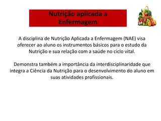 A disciplina de Nutrição Aplicada a Enfermagem (NAE) visa
oferecer ao aluno os instrumentos básicos para o estudo da
Nutrição e sua relação com a saúde no ciclo vital.
Demonstra também a importância da interdisciplinaridade que
integra a Ciência da Nutrição para o desenvolvimento do aluno em
suas atividades profissionais.
Nutrição aplicada a
Enfermagem
 