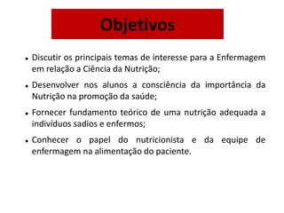  Discutir os principais temas de interesse para a Enfermagem
em relação a Ciência da Nutrição;
 Desenvolver nos alunos a consciência da importância da
Nutrição na promoção da saúde;
 Fornecer fundamento teórico de uma nutrição adequada a
indivíduos sadios e enfermos;
 Conhecer o papel do nutricionista e da equipe de
enfermagem na alimentação do paciente.
Objetivos
 