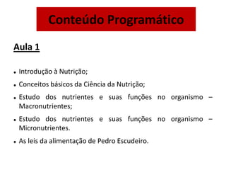 Aula 1
 Introdução à Nutrição;
 Conceitos básicos da Ciência da Nutrição;
 Estudo dos nutrientes e suas funções no organismo –
Macronutrientes;
 Estudo dos nutrientes e suas funções no organismo –
Micronutrientes.
 As leis da alimentação de Pedro Escudeiro.
Conteúdo Programático
 