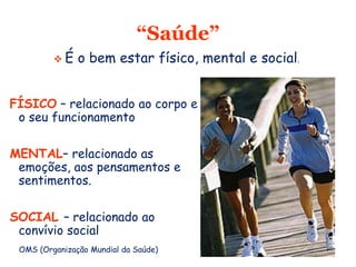 “Saúde”
FÍSICO – relacionado ao corpo e
o seu funcionamento
MENTAL– relacionado as
emoções, aos pensamentos e
sentimentos.
SOCIAL – relacionado ao
convívio social
 É o bem estar físico, mental e social.
OMS (Organização Mundial da Saúde)
 