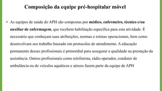Composição da equipe pré-hospitalar móvel
• As equipes de saúde do APH são compostas por médico, enfermeiro, técnico e/ou
auxiliar de enfermagem, que recebem habilitação específica para esta atividade. É
necessário que conheçam suas atribuições, normas e rotinas operacionais, bem como
desenvolvam seu trabalho baseado em protocolos de atendimento. A educação
permanente desses profissionais é primordial para assegurar a qualidade na prestação da
assistência. Outros profissionais como telefonista, rádio operador, condutor de
ambulância ou de veículos aquáticos e aéreos fazem parte da equipe de APH
 