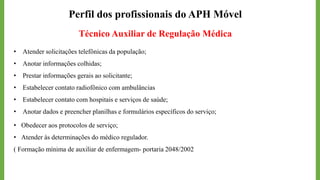 Perfil dos profissionais do APH Móvel
Técnico Auxiliar de Regulação Médica
• Atender solicitações telefônicas da população;
• Anotar informações colhidas;
• Prestar informações gerais ao solicitante;
• Estabelecer contato radiofônico com ambulâncias
• Estabelecer contato com hospitais e serviços de saúde;
• Anotar dados e preencher planilhas e formulários específicos do serviço;
• Obedecer aos protocolos de serviço;
• Atender às determinações do médico regulador.
( Formação mínima de auxiliar de enfermagem- portaria 2048/2002
 